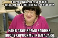 я верю в чудо, что россия тоже когда-нибуть станет нормальной страной как в свое время япония после хиросимы и нагасаки