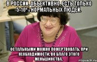 в россии, объективно, есть только 5-10% нормальных людей. остальными можно пожертвовать, при необходимости, во благо этого меньшинства.