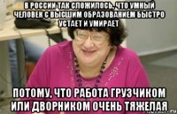 в россии так сложилось, что умный человек с высшим образованием быстро устает и умирает потому, что работа грузчиком или дворником очень тяжелая