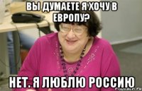 вы думаете я хочу в европу? нет. я люблю россию