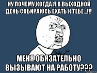 ну почему,когда я в выходной день собираюсь ехать к тебе...!!! меня обязательно вызывают на работу???