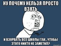 ну почему нельзя просто взять и взорвать все школы так...чтобы этого никто не заметил?