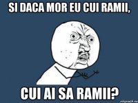 si daca mor eu cui ramii, cui ai sa ramii?