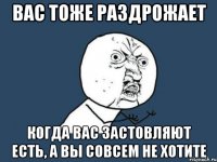 вас тоже раздрожает когда вас застовляют есть, а вы совсем не хотите