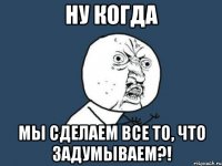 ну когда мы сделаем все то, что задумываем?!