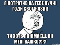 я потратив на тебе луччі годи свої жизні! ти хоть понімаєш, як мені важко???