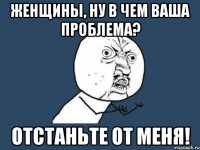 женщины, ну в чем ваша проблема? отстаньте от меня!