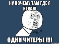 ну почему там где я играю одни читеры !!!