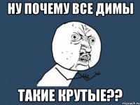 ну почему все димы такие крутые??