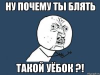 ну почему ты блять такой уёбок ?!