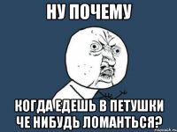 ну почему когда едешь в петушки че нибудь ломанться?