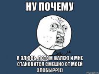 ну почему я злюсь, потом жалею и мне становится смешно от моей злобы??)))