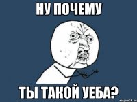 ну почему ты такой уеба?