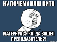 ну почему наш витя матернулся когда зашел преподаватель?!