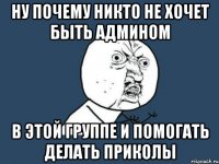 ну почему никто не хочет быть админом в этой группе и помогать делать приколы