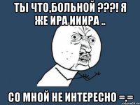 ты что,больной ???! я же ира ииира .. со мной не интересно =.=