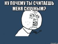 ну почему ты считаешь меня скучным? 