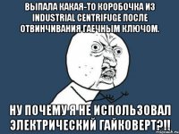 выпала какая-то коробочка из industrial centrifuge после отвинчивания гаечным ключом. ну почему я не использовал электрический гайковерт?!!