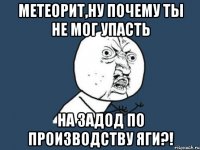 метеорит,ну почему ты не мог упасть на задод по производству яги?!