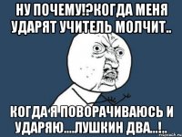 ну почему!?когда меня ударят учитель молчит.. когда я поворачиваюсь и ударяю....лушкин два...!..