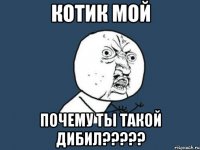 котик мой почему ты такой дибил???