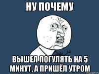 ну почему вышел погулять на 5 минут, а пришёл утром