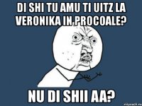 di shi tu amu ti uitz la veronika in procoale? nu di shii aa?