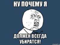 ну почему я должен всегда убиратся!