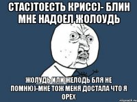 стас)тоесть крисс)- блин мне надоел жолоудь жолудь или желодь бля не помню)-мне тож меня достала что я орех