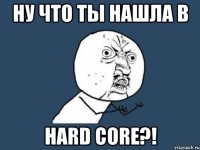 ну что ты нашла в hard core?!