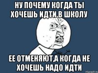 ну почему когда ты хочешь идти в школу ее отменяют,а когда не хочешь надо идти