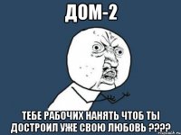 дом-2 тебе рабочих нанять чтоб ты достроил уже свою любовь ???