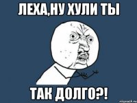 леха,ну хули ты так долго?!