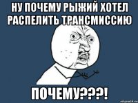 ну почему рыжий хотел распелить трансмиссию почему???!