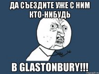 да съездите уже с ним кто-нибудь в glastonbury!!!