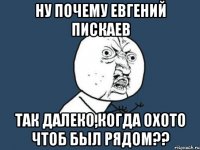 ну почему евгений пискаев так далеко,когда охото чтоб был рядом??