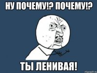 ну почему!? почему!? ты ленивая!