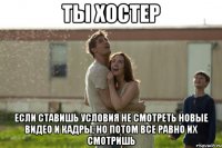 ты хостер если ставишь условия не смотреть новые видео и кадры, но потом все равно их смотришь