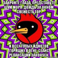 закройте глаза. представьте шум моря. дождь за окном. свежесть гор. и всех тупых идиотов, горящих в огне. сеанс релаксации закончен.