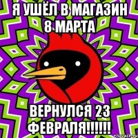 я ушёл в магазин 8 марта вернулся 23 февраля!!!