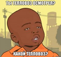 ты тепловоз осмотрел? какой тепловоз?