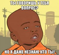 ты говоришь у тебя вопрос? но я даже незнаю кто ты!