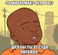 -ты наркоман?-нет,а ты? -шёл бы ты от суда пирожок