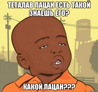 теталав пацан есть такой знаешь его? какой пацан???