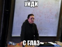 уйди с глаз