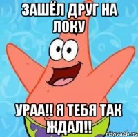 зашёл друг на локу ураа!! я тебя так ждал!!