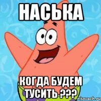 наська когда будем тусить ???