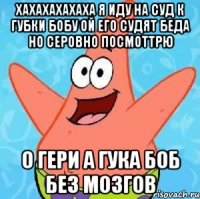 хахахахахаха я иду на суд к губки бобу ой его судят беда но серовно посмоттрю о гери а гука боб без мозгов