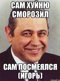 сам хуйню сморозил сам посмеялся (игорь)