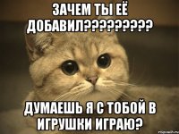 зачем ты её добавил??? думаешь я с тобой в игрушки играю?